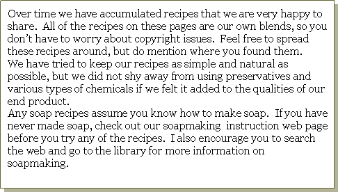Text Box: Over time we have accumulated recipes that we are very happy to share.  All of the recipes on these pages are our own blends, so you don�t have to worry about copyright issues.  Feel free to spread these recipes around, but do mention where you found them.  We have tried to keep our recipes as simple and natural as possible, but we did not shy away from using preservatives and various types of chemicals if we felt it added to the qualities of our end product.  Any soap recipes assume you know how to make soap.  If you have never made soap, check out our soapmaking  instruction web page before you try any of the recipes.  I also encourage you to search the web and go to the library for more information on soapmaking.  