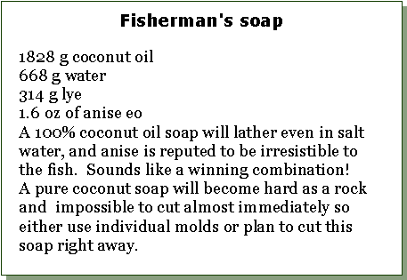 Text Box: Fisherman's soap1828 g coconut oil668 g water314 g lye 1.6 oz of anise eoA 100% coconut oil soap will lather even in salt water, and anise is reputed to be irresistible to the fish.  Sounds like a winning combination!A pure coconut soap will become hard as a rock and  impossible to cut almost immediately so either use individual molds or plan to cut this soap right away. 
