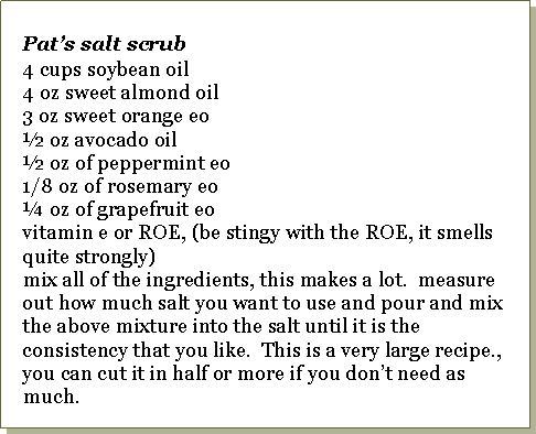 Text Box: Pat�s salt scrub4 cups soybean oil4 oz sweet almond oil3 oz sweet orange eo� oz avocado oil� oz of peppermint eo1/8 oz of rosemary eo� oz of grapefruit eovitamin e or ROE, (be stingy with the ROE, it smells quite strongly)mix all of the ingredients, this makes a lot.  measure out how much salt you want to use and pour and mix the above mixture into the salt until it is the consistency that you like.  This is a very large recipe., you can cut it in half or more if you don�t need as much.